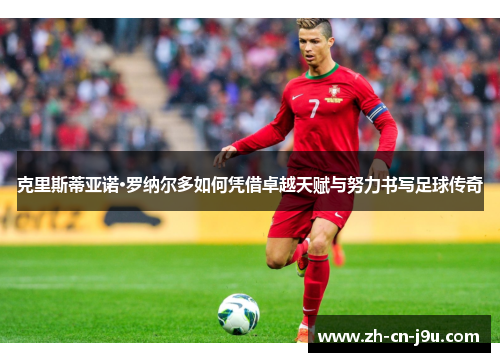克里斯蒂亚诺·罗纳尔多如何凭借卓越天赋与努力书写足球传奇
