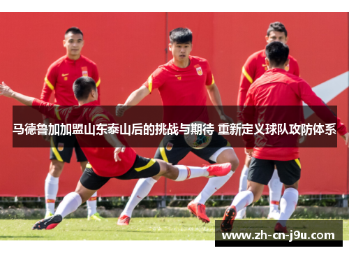 马德鲁加加盟山东泰山后的挑战与期待 重新定义球队攻防体系