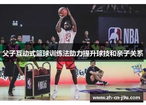 父子互动式篮球训练法助力提升球技和亲子关系