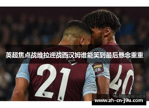 英超焦点战维拉迎战西汉姆谁能笑到最后悬念重重