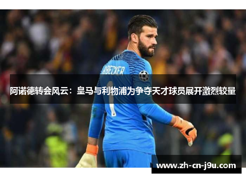 阿诺德转会风云：皇马与利物浦为争夺天才球员展开激烈较量