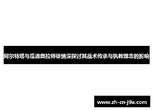 阿尔特塔与瓜迪奥拉师徒情深探讨其战术传承与执教理念的影响