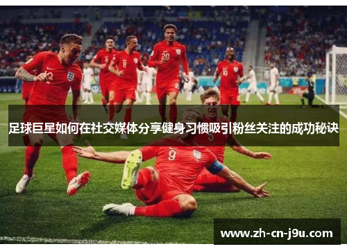 足球巨星如何在社交媒体分享健身习惯吸引粉丝关注的成功秘诀 足球巨星如何在社交媒体分享健身习惯吸引粉丝关注的成功秘诀