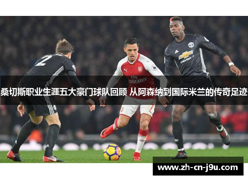 桑切斯职业生涯五大豪门球队回顾 从阿森纳到国际米兰的传奇足迹