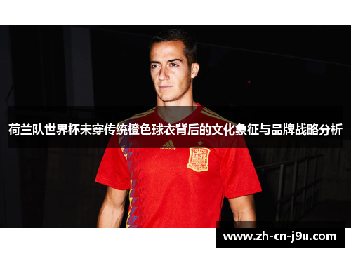 荷兰队世界杯未穿传统橙色球衣背后的文化象征与品牌战略分析