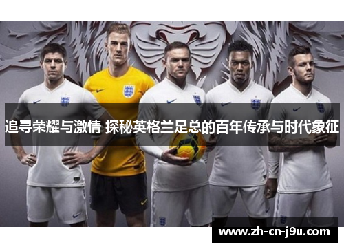 追寻荣耀与激情 探秘英格兰足总的百年传承与时代象征 追寻荣耀与激情 探秘英格兰足总的百年传承与时代象征
